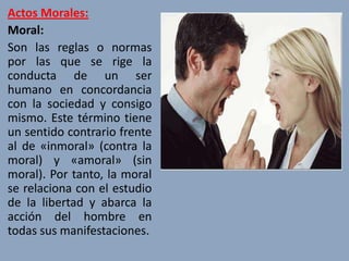 Actos Morales:
Moral:
Son las reglas o normas
por las que se rige la
conducta de un ser
humano en concordancia
con la sociedad y consigo
mismo. Este término tiene
un sentido contrario frente
al de «inmoral» (contra la
moral) y «amoral» (sin
moral). Por tanto, la moral
se relaciona con el estudio
de la libertad y abarca la
acción del hombre en
todas sus manifestaciones.
 