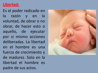 Libertad:
Es el poder radicado en
la razón y en la
voluntad, de obrar o no
obrar, de hacer esto o
aquello, de ejecutar
por si mismo acciones
deliberadas. La libertad
en el hombre es una
fuerza de crecimiento y
de madurez. Solo en la
libertad el hombre es
padre de sus actos.
 