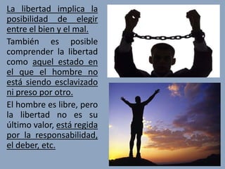 La libertad implica la
posibilidad de elegir
entre el bien y el mal.
También es posible
comprender la libertad
como aquel estado en
el que el hombre no
está siendo esclavizado
ni preso por otro.
El hombre es libre, pero
la libertad no es su
último valor, está regida
por la responsabilidad,
el deber, etc.
 