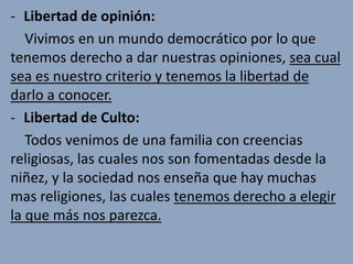 - Libertad de opinión:
   Vivimos en un mundo democrático por lo que
tenemos derecho a dar nuestras opiniones, sea cual
sea es nuestro criterio y tenemos la libertad de
darlo a conocer.
- Libertad de Culto:
   Todos venimos de una familia con creencias
religiosas, las cuales nos son fomentadas desde la
niñez, y la sociedad nos enseña que hay muchas
mas religiones, las cuales tenemos derecho a elegir
la que más nos parezca.
 