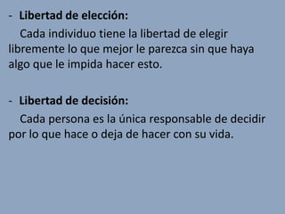 - Libertad de elección:
   Cada individuo tiene la libertad de elegir
libremente lo que mejor le parezca sin que haya
algo que le impida hacer esto.

- Libertad de decisión:
  Cada persona es la única responsable de decidir
por lo que hace o deja de hacer con su vida.
 