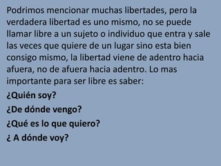 Podrimos mencionar muchas libertades, pero la
verdadera libertad es uno mismo, no se puede
llamar libre a un sujeto o individuo que entra y sale
las veces que quiere de un lugar sino esta bien
consigo mismo, la libertad viene de adentro hacia
afuera, no de afuera hacia adentro. Lo mas
importante para ser libre es saber:
¿Quién soy?
¿De dónde vengo?
¿Qué es lo que quiero?
¿ A dónde voy?
 