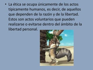 • La ética se ocupa únicamente de los actos
  típicamente humanos, es decir, de aquellos
  que dependen de la razón y de la libertad.
  Estos son actos voluntarios que pueden
  realizarse o evitarse dentro del ámbito de la
  libertad personal.
 