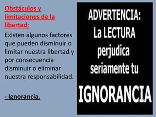 Obstáculos y
limitaciones de la
libertad:
Existen algunos factores
que pueden disminuir o
limitar nuestra libertad y
por consecuencia
disminuir o eliminar
nuestra responsabilidad.

- Ignorancia.
 
