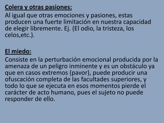 Colera y otras pasiones:
Al igual que otras emociones y pasiones, estas
producen una fuerte limitación en nuestra capacidad
de elegir libremente. Ej. (El odio, la tristeza, los
celos,etc.).

El miedo:
Consiste en la perturbación emocional producida por la
amenaza de un peligro inminente y es un obstáculo ya
que en casos extremos (pavor), puede producir una
ofuscación completa de las facultades superiores, y
todo lo que se ejecuta en esos momentos pierde el
carácter de acto humano, pues el sujeto no puede
responder de ello.
 