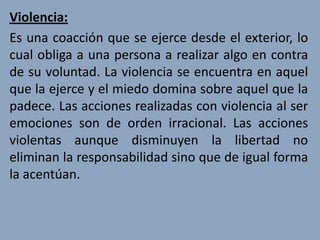 Violencia:
Es una coacción que se ejerce desde el exterior, lo
cual obliga a una persona a realizar algo en contra
de su voluntad. La violencia se encuentra en aquel
que la ejerce y el miedo domina sobre aquel que la
padece. Las acciones realizadas con violencia al ser
emociones son de orden irracional. Las acciones
violentas aunque disminuyen la libertad no
eliminan la responsabilidad sino que de igual forma
la acentúan.
 