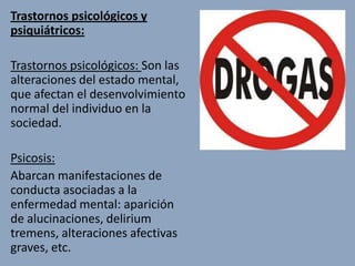 Trastornos psicológicos y
psiquiátricos:

Trastornos psicológicos: Son las
alteraciones del estado mental,
que afectan el desenvolvimiento
normal del individuo en la
sociedad.

Psicosis:
Abarcan manifestaciones de
conducta asociadas a la
enfermedad mental: aparición
de alucinaciones, delirium
tremens, alteraciones afectivas
graves, etc.
 