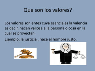 Que son los valores?

Los valores son entes cuya esencia es la valencia
es decir, hacen valiosa a la persona o cosa en la
cual se proyectan.
Ejemplo: la justicia , hace al hombre justo.
 