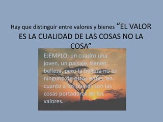 Hay que distinguir entre valores y bienes “EL VALOR
  ES LA CUALIDAD DE LAS COSAS NO LA
                COSA”
           EJEMPLO: un cuadro una
           joven, un paisaje, tienen
           belleza, pero la belleza no es
           ninguno de estos entes, en
           cuanto a los bienes son las
           cosas portadoras de los
           valores.
 