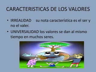 CARACTERISTICAS DE LOS VALORES
• IRREALIDAD su nota característica es el ser y
  no el valer.
• UNIVERSALIDAD los valores se dan al mismo
  tiempo en muchos seres.
 