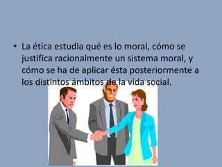 • La ética estudia qué es lo moral, cómo se
  justifica racionalmente un sistema moral, y
  cómo se ha de aplicar ésta posteriormente a
  los distintos ámbitos de la vida social.
 