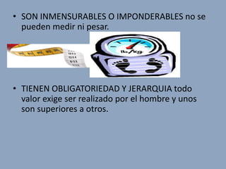 • SON INMENSURABLES O IMPONDERABLES no se
  pueden medir ni pesar.




• TIENEN OBLIGATORIEDAD Y JERARQUIA todo
  valor exige ser realizado por el hombre y unos
  son superiores a otros.
 