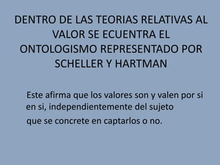 DENTRO DE LAS TEORIAS RELATIVAS AL
      VALOR SE ECUENTRA EL
 ONTOLOGISMO REPRESENTADO POR
      SCHELLER Y HARTMAN

  Este afirma que los valores son y valen por si
  en si, independientemente del sujeto
  que se concrete en captarlos o no.
 