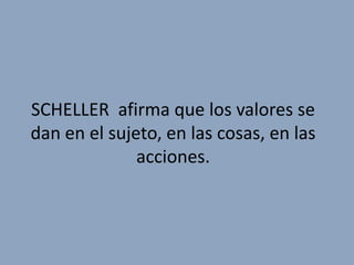 SCHELLER afirma que los valores se
dan en el sujeto, en las cosas, en las
              acciones.
 