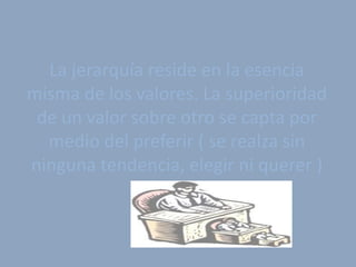 La jerarquía reside en la esencia
misma de los valores. La superioridad
 de un valor sobre otro se capta por
  medio del preferir ( se realza sin
ninguna tendencia, elegir ni querer )
 