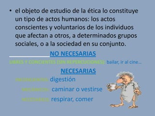 • el objeto de estudio de la ética lo constituye
  un tipo de actos humanos: los actos
  conscientes y voluntarios de los individuos
  que afectan a otros, a determinados grupos
  sociales, o a la sociedad en su conjunto.
                NO NECESARIAS
LIBRES Y CONCIENTES (SIN REPERCUCIONES): bailar, ir al cine…
                    NECESARIAS
  INCONCIENTES: digestión
     MECÁNICOS: caminar o vestirse
     NECESARIOS: respirar, comer
 