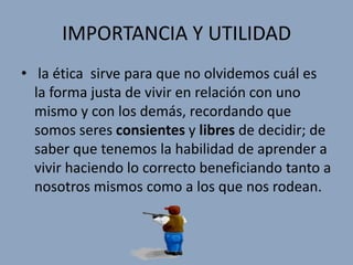 IMPORTANCIA Y UTILIDAD
• la ética sirve para que no olvidemos cuál es
  la forma justa de vivir en relación con uno
  mismo y con los demás, recordando que
  somos seres consientes y libres de decidir; de
  saber que tenemos la habilidad de aprender a
  vivir haciendo lo correcto beneficiando tanto a
  nosotros mismos como a los que nos rodean.
 