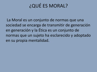 ¿QUÉ ES MORAL?

 La Moral es un conjunto de normas que una
sociedad se encarga de transmitir de generación
en generación y la Ética es un conjunto de
normas que un sujeto ha esclarecido y adoptado
en su propia mentalidad.
 