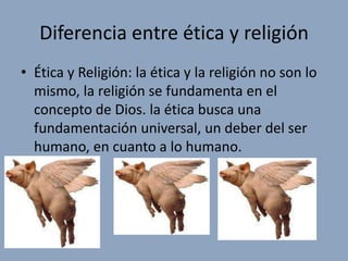 Diferencia entre ética y religión
• Ética y Religión: la ética y la religión no son lo
  mismo, la religión se fundamenta en el
  concepto de Dios. la ética busca una
  fundamentación universal, un deber del ser
  humano, en cuanto a lo humano.
 