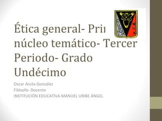 Ética general- Primer
núcleo temático- Tercer
Periodo- Grado
Undécimo
Oscar Arcila González
Filósofo- Docente
INSTITUCIÓN EDUCATIVA MANUEL URIBE ÁNGEL
 