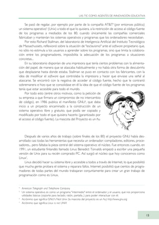 Se pasó de regalar, por ejemplo por parte de la compañía AT&T4
(por entonces pública)
un sistema operativo5
(Unix) a todo el que lo quisiera, a la restricción de acceso al código fuente
de los programas a mediados de los 80, cuando únicamente las compañías comerciales
fabricaban y mantenían los sistemas operativos y programas que los ordenadores necesitaban.
Por esto Richard Stallman, del laboratorio de Inteligencia Artificial del Instituto Tecnológico
de Massachussets, reflexionó sobre la situación de "esclavismo" ante el software propietario que,
no sólo no estimula a los usuarios a aprender sobre los programas, sino que limita la colabora-
ción entre los programadores, imposibilita la adecuación de los programas a situaciones
concretas...
En su laboratorio disponían de una impresora que tenía ciertos problemas con la alimenta-
ción del papel, de manera que se atascaba habitualmente y no había otra forma de descubrirlo
que desplazarse hasta donde estaba. Stallman se puso en contacto con los fabricantes, con la
idea de modificar el software que controlaba la impresora y hacer que enviase una señal al
atascarse. Se encontró con la negativa de acceder al código fuente, hecho que le contrarió
sobremanera e hizo que se consolidase en él la idea de que el código fuente de los programas
tenía que estar accesible para todo el mundo.
Por todo esto (entre otros motivos, como la petición de
su empresa a que firmara un compromiso de no intercambio
de código), en 1986 publica el manifiesto GNU6
, que daba
inicio a un proyecto encaminado a la construcción de un
sistema operativo libre y gratuito, que podía ser copiado y
modificado por todo el que quisiera hacerlo (garantizado por
el acceso al código fuente). La mascota del Proyecto es un ñu.
Después de varios años de trabajo (sobre finales de los 80) el proyecto GNU había des-
arrollado casi todas las herramientas que necesita un ordenador: compiladores, editores, proce-
sadores... pero faltaba la pieza central del sistema operativo: el núcleo. Fue entonces cuando, en
1991, un estudiante finlandés llamado Linus Benedict Torvalds empezó a escribir una pequeña
versión de Unix para su recién comprado PC. Así surgió el núcleo que hoy conocemos como
Linux7
.
Linus decidió hacer su sistema libre y accesible a todos a través de Internet, lo que posibilitó
que mucha gente probara el sistema y reparara fallos. Internet posibilitó que cientos de progra-
madores de todas partes del mundo trabajaran conjuntamente para crear un gran trabajo de
programación como es Linux.
LAS TIC COMO AGENTES DE INNOVACIÓN EDUCATIVA
13
4
American Telegraph and Telephone Company
5
Un sistema operativo es como un programa "intermedio" entre el ordenador y el usuario, que nos proporciona
utilidades básicas (soporte para teclado, ratón, pantalla...) para poder interactuar con él.
6
Acrónimo que significa GNU's Not Unix (la mascota del proyecto es un ñu) http://www.gnu.org
7
Acrónimo que significa Linux is not UNIX
TIC_como_agentes_innovacionOK.qxd 25/11/05 16:26 PÆgina 13
 