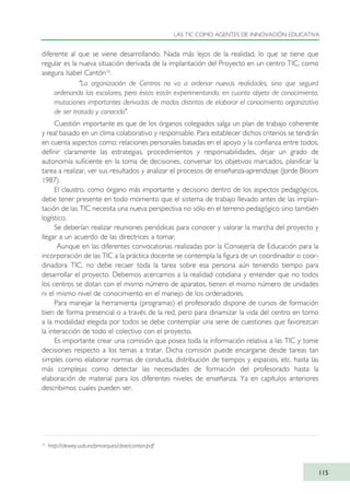diferente al que se viene desarrollando. Nada más lejos de la realidad, lo que se tiene que
regular es la nueva situación derivada de la implantación del Proyecto en un centro TIC, como
asegura Isabel Cantón10
:
"La organización de Centros no va a ordenar nuevas realidades, sino que seguirá
ordenando las escolares, pero éstas están experimentando, en cuanto objeto de conocimiento,
mutaciones importantes derivadas de modos distintos de elaborar el conocimiento organizativo
de ser tratado y conocido".
Cuestión importante es que de los órganos colegiados salga un plan de trabajo coherente
y real basado en un clima colaborativo y responsable. Para establecer dichos criterios se tendrán
en cuenta aspectos como: relaciones personales basadas en el apoyo y la confianza entre todos,
definir claramente las estrategias, procedimientos y responsabilidades, dejar un grado de
autonomía suficiente en la toma de decisiones, conversar los objetivos marcados, planificar la
tarea a realizar, ver sus resultados y analizar el procesos de enseñanza-aprendizaje (Jorde Bloom
1987).
El claustro, como órgano más importante y decisorio dentro de los aspectos pedagógicos,
debe tener presente en todo momento que el sistema de trabajo llevado antes de las implan-
tación de las TIC necesita una nueva perspectiva no sólo en el terreno pedagógico sino también
logístico.
Se deberían realizar reuniones periódicas para conocer y valorar la marcha del proyecto y
llegar a un acuerdo de las directrices a tomar.
Aunque en las diferentes convocatorias realizadas por la Consejería de Educación para la
incorporación de las TIC a la práctica docente se contempla la figura de un coordinador o coor-
dinadora TIC, no debe recaer toda la tarea sobre esa persona aún teniendo tiempo para
desarrollar el proyecto. Debemos acercarnos a la realidad cotidiana y entender que no todos
los centros se dotan con el mismo número de aparatos, tienen el mismo número de unidades
ni el mismo nivel de conocimiento en el manejo de los ordenadores.
Para manejar la herramienta (programas) el profesorado dispone de cursos de formación
bien de forma presencial o a través de la red, pero para dinamizar la vida del centro en torno
a la modalidad elegida por todos se debe contemplar una serie de cuestiones que favorezcan
la interacción de todo el colectivo con el proyecto.
Es importante crear una comisión que posea toda la información relativa a las TIC y tome
decisiones respecto a los temas a tratar. Dicha comisión puede encargarse desde tareas tan
simples como elaborar normas de conducta, distribución de tiempos y espacios, etc. hasta las
más complejas como detectar las necesidades de formación del profesorado hasta la
elaboración de material para los diferentes niveles de enseñanza. Ya en capítulos anteriores
describimos cuales pueden ser.
LAS TIC COMO AGENTES DE INNOVACIÓN EDUCATIVA
115
10
http://dewey.uab.es/pmarques/dioe/canton.pdf
TIC_como_agentes_innovacionOK.qxd 25/11/05 16:28 PÆgina 115
 