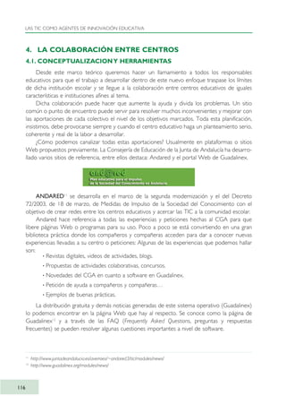 4. LA COLABORACIÓN ENTRE CENTROS
4.1. CONCEPTUALIZACIONY HERRAMIENTAS
Desde este marco teórico queremos hacer un llamamiento a todos los responsables
educativos para que el trabajo a desarrollar dentro de este nuevo enfoque traspase los límites
de dicha institución escolar y se llegue a la colaboración entre centros educativos de iguales
características e instituciones afines al tema.
Dicha colaboración puede hacer que aumente la ayuda y divida los problemas. Un sitio
común o punto de encuentro puede servir para resolver muchos inconvenientes y mejorar con
las aportaciones de cada colectivo el nivel de los objetivos marcados. Toda esta planificación,
insistimos, debe provocarse siempre y cuando el centro educativo haga un planteamiento serio,
coherente y real de la labor a desarrollar.
¿Cómo podemos canalizar todas estas aportaciones? Usualmente en plataformas o sitios
Web propuestos previamente. La Consejería de Educación de la Junta de Andalucía ha desarro-
llado varios sitios de referencia, entre ellos destaca: Andared y el portal Web de Guadalinex.
ANDARED11
se desarrolla en el marco de la segunda modernización y el del Decreto
72/2003, de 18 de marzo, de Medidas de Impulso de la Sociedad del Conocimiento con el
objetivo de crear redes entre los centros educativos y acercar las TIC a la comunidad escolar.
Andared hace referencia a todas las experiencias y peticiones hechas al CGA para que
libere páginas Web o programas para su uso. Poco a poco se está convirtiendo en una gran
biblioteca práctica donde los compañeros y compañeras acceden para dar a conocer nuevas
experiencias llevadas a su centro o peticiones: Algunas de las experiencias que podemos hallar
son:
· Revistas digitales, videos de actividades, blogs.
· Propuestas de actividades colaborativas, concursos.
· Novedades del CGA en cuanto a software en Guadalinex.
· Petición de ayuda a compañeros y compañeras…
· Ejemplos de buenas prácticas.
La distribución gratuita y demás noticias generadas de este sistema operativo (Guadalinex)
lo podemos encontrar en la página Web que hay al respecto. Se conoce como la página de
Guadalinex12
y a través de las FAQ (Frequently Asked Questions, preguntas y respuestas
frecuentes) se pueden resolver algunas cuestiones importantes a nivel de software.
LAS TIC COMO AGENTES DE INNOVACIÓN EDUCATIVA
116
11
http://www.juntadeandalucia.es/averroes/~andared3/tic/modules/news/
12
http://www.guadalinex.org/modules/news/
TIC_como_agentes_innovacionOK.qxd 25/11/05 16:28 PÆgina 116
 
