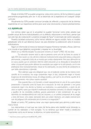 Desde el ámbito CEP se pueden programar visitas entre centros, de forma bilateral o grupal
previamente programadas para ver in situ el desarrollo de la experiencia en cualquier campo
curricular.
Anualmente los CEPs pueden convocar jornadas de reflexión y exposición de las distintas
experiencias en sus respectivos centros para sacar unas conclusiones y futuros planteamientos.
4.2. EJEMPLOS
Los centros saben que en la actualidad no pueden funcionar como entes aislados que
pueden actuar de forma individualizada o, en su defecto, relacionarse a nivel local y pensar que
con este tipo de colaboración cumplimos el papel de "sacar" al alumnado del centro educativo.
Nuestra sociedad evoluciona, como hemos referido en alguna ocasión, hacia un modelo
globalizador ante el cual debemos buscar vías para fomentar la colaboración ante el excesivo
individualismo.
Según un informe de la Unesco es necesario traspasar fronteras mentales y físicas y abrirnos
a un mundo al que debemos comprender y respetar en su diversidad.
Delors en su informe titulado "La educación encierra un tesoro" (1992: 18) nos dice:
"La educación durante toda la vida se presenta como una de las llaves de acceso al
siglo XXI. Esta noción va más allá de la distinción tradicional entre educación básica y educación
permanente, y responde al reto de un mundo que cambia rápidamente. Pero esta afirmación no
es nueva, puesto que en anteriores informes sobre educación ya se destacaba la necesidad de
volver a la escuela para poder afrontar las novedades que surgen en la vida privada y en la vida
profesional. Esta necesidad persiste, incluso se ha acentuado, y la única forma de satisfacerla es
que todos aprendamos a aprender.
Pero además surge otra obligación que, tras el profundo cambio de los marcos tradi-
cionales de la existencia, nos exige comprender mejor al otro, comprender mejor el mundo.
Exigencias de entendimiento mutuo, de diálogo pacífico y, por qué no, de armonía, aquello de lo
cual, precisamente, más carece nuestra sociedad.
Esta posición lleva a la Comisión a insistir especialmente en uno de los cuatro pilares
presentados e ilustrados como las bases de la educación. Se trata de aprender a vivir juntos
conociendo mejor a los demás, su historia, sus tradiciones y su espiritualidad y, a partir de ahí,
crear un espíritu nuevo que impulse la realización de proyectos comunes o la solución inteligente
y pacífica de los inevitables conflictos, gracias justamente a esta comprensión de que las
relaciones de interdependencia son cada vez mayores y a un análisis compartido de los riesgos
y retos del futuro. Una utopía, pensarán, pero una utopía necesaria, una utopía esencial para
salir del peligroso ciclo alimentado por el cinismo o la resignación."15
Desde un centro TIC podemos tener una mejor oportunidad para abrirnos a este nuevo
marco social.
Los intercambios al nivel que sea cubre de forma plena esta realidad social teniendo su
culmen en los realizados a nivel europeo. Ya no tenemos que tener miedo a obstáculos
importantes como era el tiempo, la distancia y el coste económico.
LAS TIC COMO AGENTES DE INNOVACIÓN EDUCATIVA
118
15
http://www.unesco.org/education/pdf/DELORS_S.PDF.
TIC_como_agentes_innovacionOK.qxd 25/11/05 16:28 PÆgina 118
 