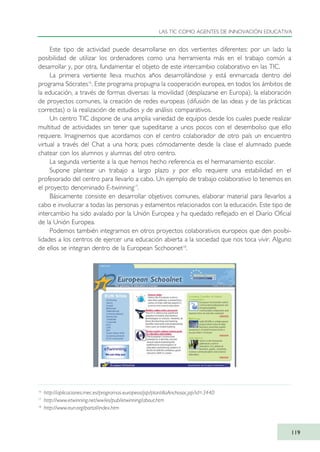 Este tipo de actividad puede desarrollarse en dos vertientes diferentes: por un lado la
posibilidad de utilizar los ordenadores como una herramienta más en el trabajo común a
desarrollar y, por otra, fundamentar el objeto de este intercambio colaborativo en las TIC.
La primera vertiente lleva muchos años desarrollándose y está enmarcada dentro del
programa Sócrates16
. Este programa propugna la cooperación europea, en todos los ámbitos de
la educación, a través de formas diversas: la movilidad (desplazarse en Europa), la elaboración
de proyectos comunes, la creación de redes europeas (difusión de las ideas y de las prácticas
correctas) o la realización de estudios y de análisis comparativos.
Un centro TIC dispone de una amplia variedad de equipos desde los cuales puede realizar
multitud de actividades sin tener que supeditarse a unos pocos con el desembolso que ello
requiere. Imaginemos que acordamos con el centro colaborador de otro país un encuentro
virtual a través del Chat a una hora; pues cómodamente desde la clase el alumnado puede
chatear con los alumnos y alumnas del otro centro.
La segunda vertiente a la que hemos hecho referencia es el hermanamiento escolar.
Supone plantear un trabajo a largo plazo y por ello requiere una estabilidad en el
profesorado del centro para llevarlo a cabo. Un ejemplo de trabajo colaborativo lo tenemos en
el proyecto denominado E-twinning17
.
Básicamente consiste en desarrollar objetivos comunes, elaborar material para llevarlos a
cabo e involucrar a todas las personas y estamentos relacionados con la educación. Este tipo de
intercambio ha sido avalado por la Unión Europea y ha quedado reflejado en el Diario Oficial
de la Unión Europea.
Podemos también integrarnos en otros proyectos colaborativos europeos que den posibi-
lidades a los centros de ejercer una educación abierta a la sociedad que nos toca vivir. Alguno
de ellos se integran dentro de la European Scchoonet18
.
LAS TIC COMO AGENTES DE INNOVACIÓN EDUCATIVA
119
16
http://aplicaciones.mec.es/programas-europeos/jsp/plantillaAnchosoc.jsp?id=3440
17
http://www.etwinning.net/ww/es/pub/etwinning/about.htm
18
http://www.eun.org/portal/index.htm
TIC_como_agentes_innovacionOK.qxd 25/11/05 16:29 PÆgina 119
 