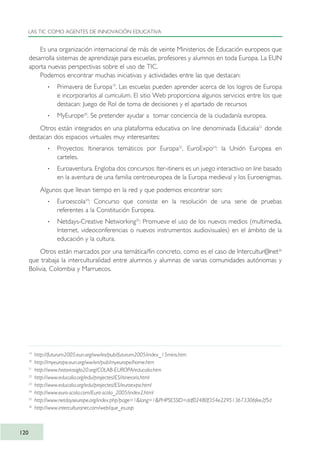 Es una organización internacional de más de veinte Ministerios de Educación europeos que
desarrolla sistemas de aprendizaje para escuelas, profesores y alumnos en toda Europa. La EUN
aporta nuevas perspectivas sobre el uso de TIC.
Podemos encontrar muchas iniciativas y actividades entre las que destacan:
· Primavera de Europa19
. Las escuelas pueden aprender acerca de los logros de Europa
e incorporarlos al curriculum. El sitio Web proporciona algunos servicios entre los que
destacan: Juego de Rol de toma de decisiones y el apartado de recursos
· MyEurope20
. Se pretender ayudar a tomar conciencia de la ciudadanía europea.
Otros están integrados en una plataforma educativa on line denominada Educalia21
donde
destacan dos espacios virtuales muy interesantes:
· Proyectos: Itinerarios temáticos por Europa22
, EuroExpo23
: la Unión Europea en
carteles.
· Euroaventura. Engloba dos concursos: Iter-itineris es un juego interactivo on line basado
en la aventura de una familia centroeuropea de la Europa medieval y los Euroenigmas.
Algunos que llevan tiempo en la red y que podemos encontrar son:
· Euroescola24
: Concurso que consiste en la resolución de una serie de pruebas
referentes a la Constitución Europea.
· Netdays-Creative Networking25
: Promueve el uso de los nuevos medios (multimedia,
Internet, videoconferencias o nuevos instrumentos audiovisuales) en el ámbito de la
educación y la cultura.
Otros están marcados por una temática/fin concreto, como es el caso de Intercultur@net26
que trabaja la interculturalidad entre alumnos y alumnas de varias comunidades autónomas y
Bolivia, Colombia y Marruecos.
LAS TIC COMO AGENTES DE INNOVACIÓN EDUCATIVA
120
19
http://futurum2005.eun.org/ww/es/pub/futurum2005/index_15mins.htm
20
http://myeurope.eun.org/ww/en/pub/myeurope/home.htm
21
http://www.historiasiglo20.org/COLAB-EUROPA/educalia.htm
22
http://www.educalia.org/edu/projectes/ES/itineraris.html
23
http://www.educalia.org/edu/projectes/ES/euroexpo.html
24
http://www.euro-scola.com/Euro-scola_2005/index2.html
25
http://www.netdayseurope.org/index.php?page=1&lang=1&PHPSESSID=ddf02480f354e229513673306fee2f5d
26
http://www.interculturanet.com/web/que_es.asp
TIC_como_agentes_innovacionOK.qxd 25/11/05 16:29 PÆgina 120
 