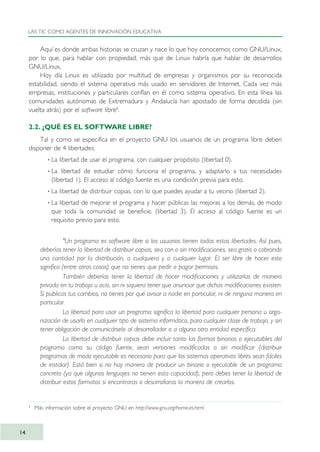Aquí es donde ambas historias se cruzan y nace lo que hoy conocemos como GNU/Linux,
por lo que, para hablar con propiedad, más que de Linux habría que hablar de desarrollos
GNU/Linux.
Hoy día Linux es utilizado por multitud de empresas y organismos por su reconocida
estabilidad, siendo el sistema operativo más usado en servidores de Internet. Cada vez más
empresas, instituciones y particulares confían en él como sistema operativo. En esta línea las
comunidades autónomas de Extremadura y Andalucía han apostado de forma decidida (sin
vuelta atrás) por el software libre8
.
2.2. ¿QUÉ ES EL SOFTWARE LIBRE?
Tal y como se especifica en el proyecto GNU los usuarios de un programa libre deben
disponer de 4 libertades:
· La libertad de usar el programa, con cualquier propósito (libertad 0).
· La libertad de estudiar cómo funciona el programa, y adaptarlo a tus necesidades
(libertad 1). El acceso al código fuente es una condición previa para esto.
· La libertad de distribuir copias, con lo que puedes ayudar a tu vecino (libertad 2).
· La libertad de mejorar el programa y hacer públicas las mejoras a los demás, de modo
que toda la comunidad se beneficie. (libertad 3). El acceso al código fuente es un
requisito previo para esto.
"Un programa es software libre si los usuarios tienen todas estas libertades. Así pues,
deberías tener la libertad de distribuir copias, sea con o sin modificaciones, sea gratis o cobrando
una cantidad por la distribución, a cualquiera y a cualquier lugar. El ser libre de hacer esto
significa (entre otras cosas) que no tienes que pedir o pagar permisos.
También deberías tener la libertad de hacer modificaciones y utilizarlas de manera
privada en tu trabajo u ocio, sin ni siquiera tener que anunciar que dichas modificaciones existen.
Si publicas tus cambios, no tienes por qué avisar a nadie en particular, ni de ninguna manera en
particular.
La libertad para usar un programa significa la libertad para cualquier persona u orga-
nización de usarlo en cualquier tipo de sistema informático, para cualquier clase de trabajo, y sin
tener obligación de comunicárselo al desarrollador o a alguna otra entidad específica.
La libertad de distribuir copias debe incluir tanto las formas binarias o ejecutables del
programa como su código fuente, sean versiones modificadas o sin modificar (distribuir
programas de modo ejecutable es necesario para que los sistemas operativos libres sean fáciles
de instalar). Está bien si no hay manera de producir un binario o ejecutable de un programa
concreto (ya que algunos lenguajes no tienen esta capacidad), pero debes tener la libertad de
distribuir estos formatos si encontraras o desarrollaras la manera de crearlos.
LAS TIC COMO AGENTES DE INNOVACIÓN EDUCATIVA
14
8
Más información sobre el proyecto GNU en http://www.gnu.org/home.es.html
TIC_como_agentes_innovacionOK.qxd 25/11/05 16:26 PÆgina 14
 