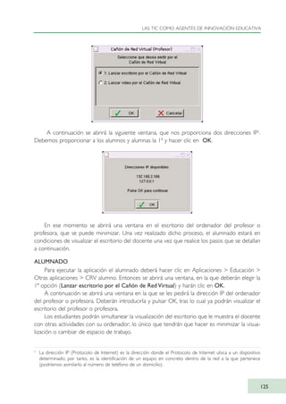A continuación se abrirá la siguiente ventana, que nos proporciona dos direcciones IP2
.
Debemos proporcionar a los alumnos y alumnas la 1ª y hacer clic en OK.
En ese momento se abrirá una ventana en el escritorio del ordenador del profesor o
profesora, que se puede minimizar. Una vez realizado dicho proceso, el alumnado estará en
condiciones de visualizar el escritorio del docente una vez que realice los pasos que se detallan
a continuación.
ALUMNADO
Para ejecutar la aplicación el alumnado deberá hacer clic en Aplicaciones > Educación >
Otras aplicaciones > CRV alumno. Entonces se abrirá una ventana, en la que deberán elegir la
1ª opción (Lanzar escritorio por el Cañón de Red Virtual) y harán clic en OK.
A continuación se abrirá una ventana en la que se les pedirá la dirección IP del ordenador
del profesor o profesora. Deberán introducirla y pulsar OK, tras lo cual ya podrán visualizar el
escritorio del profesor o profesora.
Los estudiantes podrán simultanear la visualización del escritorio que le muestra el docente
con otras actividades con su ordenador; lo único que tendrán que hacer es minimizar la visua-
lización o cambiar de espacio de trabajo.
LAS TIC COMO AGENTES DE INNOVACIÓN EDUCATIVA
125
2
La dirección IP (Protocolo de Internet) es la dirección donde el Protocolo de Internet ubica a un dispositivo
determinado; por tanto, es la identificación de un equipo en concreto dentro de la red a la que pertenece
(podríamos asimilarlo al número de teléfono de un domicilio).
TIC_como_agentes_innovacionOK.qxd 25/11/05 16:29 PÆgina 125
 