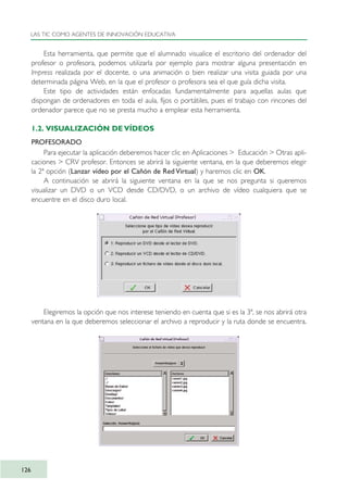 Esta herramienta, que permite que el alumnado visualice el escritorio del ordenador del
profesor o profesora, podemos utilizarla por ejemplo para mostrar alguna presentación en
Impress realizada por el docente, o una animación o bien realizar una visita guiada por una
determinada página Web, en la que el profesor o profesora sea el que guía dicha visita.
Este tipo de actividades están enfocadas fundamentalmente para aquellas aulas que
dispongan de ordenadores en toda el aula, fijos o portátiles, pues el trabajo con rincones del
ordenador parece que no se presta mucho a emplear esta herramienta.
1.2. VISUALIZACIÓN DE VÍDEOS
PROFESORADO
Para ejecutar la aplicación deberemos hacer clic en Aplicaciones > Educación > Otras apli-
caciones > CRV profesor. Entonces se abrirá la siguiente ventana, en la que deberemos elegir
la 2ª opción (Lanzar vídeo por el Cañón de Red Virtual) y haremos clic en OK.
A continuación se abrirá la siguiente ventana en la que se nos pregunta si queremos
visualizar un DVD o un VCD desde CD/DVD, o un archivo de vídeo cualquiera que se
encuentre en el disco duro local.
Elegiremos la opción que nos interese teniendo en cuenta que si es la 3ª, se nos abrirá otra
ventana en la que deberemos seleccionar el archivo a reproducir y la ruta donde se encuentra.
LAS TIC COMO AGENTES DE INNOVACIÓN EDUCATIVA
126
TIC_como_agentes_innovacionOK.qxd 25/11/05 16:29 PÆgina 126
 