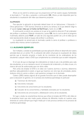 Ahora se nos abrirá la ventana que nos proporciona la IP de nuestro equipo, facilitándole
al alumnado la 1ª de ellas y pulsando a continuación OK. Ahora ya está disponible para los
estudiantes la visualización del vídeo que deseamos proyectar.
ALUMNADO
Para ejecutar la aplicación el alumnado deberá hacer clic en Aplicaciones > Educación >
Otras aplicaciones > CRV alumno. Entonces se abrirá una ventana, en la que deberán elegir la
2ª opción Lanzar vídeo por el Cañón de Red Virtual y harán clic en OK.
A continuación se abrirá una ventana en la que se les pedirá la dirección IP del ordenador
del profesor o profesora. Deberán introducirla y pulsar OK, tras lo cual se abrirá el programa
multimedia, deberán pulsar PLAY y al cabo de unos segundos podrán ver y oír el vídeo que se
está reproduciendo desde el equipo del profesor o profesora.
La visualización se cerrará para el alumnado cuando la cierre el profesor o profesora o
cuando ellos mismos cierren la aplicación.
1.3. ALGUNOS EJEMPLOS
Son múltiples y variadas las posibilidades que esta aplicación ofrece en desarrollo de nuestra
actividad diaria en un centro TIC, la utilización del cañón virtual para la visualización de vídeos
permite que el docente proyecte a través de los monitores de los ordenadores de los
estudiantes cualquier vídeo o DVD que complemente los contenidos que se estén trabajando.
En el caso de que se dispongan de ordenadores en toda el aula o de portátiles para cada
dos estudiantes, ya no es necesario recurrir al transporte de la televisión y el vídeo al aula, o la
reserva del aula de audiovisuales para ver dicho vídeo.
Pero antes de emplear el DVD o el video con nuestros alumnos o alumnas, deberemos
planificar adecuadamente la sesión, al igual que hacemos con otro tipo de actividades, plante-
ándonos cómo lo vamos a utilizar y qué queremos conseguir en el alumnado.
Cabero (2002) destaca algunas de las grandes funciones que el vídeo puede desempeñar
para la educación en general y en el proceso de enseñanza-aprendizaje en particular:
a) Transmisor de información.
b) Instrumento motivador.
c) Instrumento de conocimiento por los estudiantes.
d) Evaluador de los conocimientos y habilidades alcanzadas por los estudiantes.
e) Instrumento de comunicación y alfabetización icónica de los estudiantes.
Sin lugar a dudas, las características técnicas que ofrece el empleo del DVD o del vídeo en
la enseñanza hacen que este medio pueda utilizarse de diferentes modos en nuestras aulas,
teniendo en cuenta siempre que ningún medio por sí solo provoca cambios en los procesos de
enseñanza-aprendizaje.
LAS TIC COMO AGENTES DE INNOVACIÓN EDUCATIVA
127
TIC_como_agentes_innovacionOK.qxd 25/11/05 16:29 PÆgina 127
 