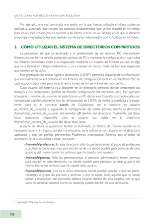 Por ejemplo, una vez terminada una sesión en la que hemos utilizado el vídeo, podemos
solicitar al alumnado que resuma los aspectos fundamentales que se han tratado en el mismo,
bien en un foro creado por el docente a tal efecto o bien en un Weblog en el que el docente
proponga a los estudiantes que realicen comentarios relacionados con lo tratado en el vídeo.
2. CÓMO UTILIZAR EL SISTEMA DE DIRECTORIOS COMPARTIDOS
La posibilidad de que el alumnado y el profesorado de los centros TIC intercambien
ficheros de una forma sencilla, pudiendo cambiar de PC y mantener la configuración y que todos
sus ficheros personales estén a su disposición mediante un sistema de ficheros en red, es algo
que va a facilitar el trabajo colaborativo y va a romper en cierto modo las barreras espaciales
que existen en las aulas.
Este protocolo de acceso ligero a directorios (LDAP3
) permitirá disponer de la información
que normalmente se encontraba en los ficheros de configuración local en el directorio /etc de
cada equipo disponibles para toda la red a través de los servidores de cada centro.
Cada usuario del sistema va a disponer de un directorio personal donde almacenará sus
trabajos y sus preferencias (perfiles de Mozilla, configuración del escritorio, etc.). Por ejemplo,
el usuario p_nombre_de_ususario se autentica en un PC de un aula. Cuando sus credenciales son
comparadas satisfactoriamente con las almacenadas en LDAP, de forma automática y transpa-
rente para él, el proceso autofs de Guadalinex lee el nombre de usuario
(p_nombre_de_ususario) y, siguiendo la configuración de cierto archivo, monta el directorio
/home/nfs/p_nombre_de_ususario del servidor c0 dentro del directorio /home/nfs del disco
local, quedando disponible para el usuario sus datos en el directorio
/home/nfs/p_nombre_de_ususario del disco duro local.
A partir de ahora, si queremos facilitar al alumnado un fichero de manera rápida no es
necesario recurrir a ninguna plataforma educativa, sería suficiente con alojarlo en el directorio
adecuado y con los perfiles pertinentes. Podremos intercambiar ficheros con el resto de
miembros de la comunidad escolar mediante:
· /home/nfs/profesores. En este directorio sólo los pertenecientes al grupo de profesores
y profesoras tienen permiso para escribir en él, no siendo posible para personas de otro
grupo o del mismo borrar los archivos que ha creado otro usuario.
· /home/nfs/gestion. Sólo los pertenecientes al personal administrativo tienen permiso
para escribir en este directorio, no siendo posible para personas de otro grupo o del
mismo borrar los archivos que ha creado otro usuario.
· /home/nfs/alumnos. Este es el único directorio donde pueden escribir o leer los perte-
necientes al grupo de alumnos y alumnas y, por lo tanto, todo aquello que se desee
poner a disposición del alumnado deberá situarse dentro de esta carpeta, por lo que
tanto el personal docente como no docente, puede escribir en este directorio.
LAS TIC COMO AGENTES DE INNOVACIÓN EDUCATIVA
128
3
Lighweight Directory Acces Protocol
TIC_como_agentes_innovacionOK.qxd 25/11/05 16:29 PÆgina 128
 