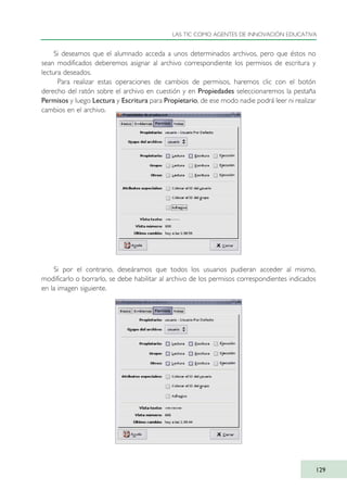 Si deseamos que el alumnado acceda a unos determinados archivos, pero que éstos no
sean modificados deberemos asignar al archivo correspondiente los permisos de escritura y
lectura deseados.
Para realizar estas operaciones de cambios de permisos, haremos clic con el botón
derecho del ratón sobre el archivo en cuestión y en Propiedades seleccionaremos la pestaña
Permisos y luego Lectura y Escritura para Propietario, de ese modo nadie podrá leer ni realizar
cambios en el archivo.
Si por el contrario, deseáramos que todos los usuarios pudieran acceder al mismo,
modificarlo o borrarlo, se debe habilitar al archivo de los permisos correspondientes indicados
en la imagen siguiente.
LAS TIC COMO AGENTES DE INNOVACIÓN EDUCATIVA
129
TIC_como_agentes_innovacionOK.qxd 25/11/05 16:29 PÆgina 129
 