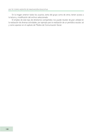 En la imagen anterior todos los usuarios, tanto del grupo como de otros, tienen acceso a
la lectura y modificación del archivo seleccionado.
El empleo de este tipo de directorios compartidos nos puede resultar de gran utilidad en
la realización de diversas actividades, por ejemplo para la realización de un periódico escolar, tal
y como aparece en el capítulo de Medios de Comunicación Social.
LAS TIC COMO AGENTES DE INNOVACIÓN EDUCATIVA
130
TIC_como_agentes_innovacionOK.qxd 25/11/05 16:29 PÆgina 130
 