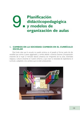 1. CAMBIOS EN LA SOCIEDAD: CAMBIOS EN EL CURRÍCULO
ESCOLAR
Qué duda cabe que la escuela no puede anclarse en el pasado al formar parte de ella
sociedad que avanza a pasos agigantados y cambia debido a diversos factores (incorporación
creciente de la mujer al mercado laboral, presencia de inmigrantes de las aulas, diversidad
religiosa y cultural creciente en nuestro entorno...) que crean la necesidad de replantearse el
currículo y adaptarlo a los cambios que se están produciendo.
133
9.
Planificación
didácticopedagógica
y modelos de
organización de aulas
TIC_como_agentes_innovacionOK.qxd 25/11/05 16:29 PÆgina 133
 