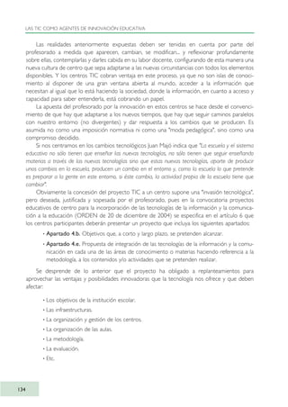 Las realidades anteriormente expuestas deben ser tenidas en cuenta por parte del
profesorado a medida que aparecen, cambian, se modifican... y reflexionar profundamente
sobre ellas, contemplarlas y darles cabida en su labor docente, configurando de esta manera una
nueva cultura de centro que sepa adaptarse a las nuevas circunstancias con todos los elementos
disponibles. Y los centros TIC cobran ventaja en este proceso, ya que no son islas de conoci-
miento al disponer de una gran ventana abierta al mundo, acceder a la información que
necesitan al igual que lo está haciendo la sociedad, donde la información, en cuanto a acceso y
capacidad para saber entenderla, está cobrando un papel.
La apuesta del profesorado por la innovación en estos centros se hace desde el convenci-
miento de que hay que adaptarse a los nuevos tiempos, que hay que seguir caminos paralelos
con nuestro entorno (no divergentes) y dar respuesta a los cambios que se producen. Es
asumida no como una imposición normativa ni como una "moda pedagógica", sino como una
compromiso decidido.
Si nos centramos en los cambios tecnológicos Juan Majó indica que "La escuela y el sistema
educativo no sólo tienen que enseñar las nuevas tecnologías, no sólo tienen que seguir enseñando
materias a través de las nuevas tecnologías sino que estas nuevas tecnologías, aparte de producir
unos cambios en la escuela, producen un cambio en el entorno y, como la escuela lo que pretende
es preparar a la gente en este entorno, si éste cambia, la actividad propia de la escuela tiene que
cambiar".
Obviamente la concesión del proyecto TIC a un centro supone una "invasión tecnológica",
pero deseada, justificada y sopesada por el profesorado, pues en la convocatoria proyectos
educativos de centro para la incorporación de las tecnologías de la información y la comunica-
ción a la educación (ORDEN de 20 de diciembre de 2004) se especifica en el artículo 6 que
los centros participantes deberán presentar un proyecto que incluya los siguientes apartados:
· Apartado 4.b. Objetivos que, a corto y largo plazo, se pretenden alcanzar.
· Apartado 4.e. Propuesta de integración de las tecnologías de la información y la comu-
nicación en cada una de las áreas de conocimiento o materias haciendo referencia a la
metodología, a los contenidos y/o actividades que se pretenden realizar.
Se desprende de lo anterior que el proyecto ha obligado a replanteamientos para
aprovechar las ventajas y posibilidades innovadoras que la tecnología nos ofrece y que deben
afectar:
· Los objetivos de la institución escolar.
· Las infraestructuras.
· La organización y gestión de los centros.
· La organización de las aulas.
· La metodología.
· La evaluación.
· Etc.
LAS TIC COMO AGENTES DE INNOVACIÓN EDUCATIVA
134
TIC_como_agentes_innovacionOK.qxd 25/11/05 16:29 PÆgina 134
 
