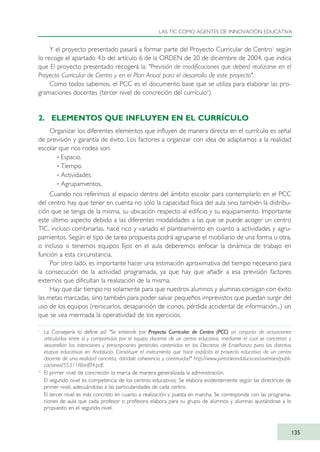 Y el proyecto presentado pasará a formar parte del Proyecto Curricular de Centro1
según
lo recoge el apartado 4.b del artículo 6 de la ORDEN de 20 de diciembre de 2004, que indica
que El proyecto presentado recogerá la: "Previsión de modificaciones que deberá realizarse en el
Proyecto Curricular de Centro y en el Plan Anual para el desarrollo de este proyecto".
Como todos sabemos, el PCC es el documento base que se utiliza para elaborar las pro-
gramaciones docentes (tercer nivel de concreción del currículo2
).
2. ELEMENTOS QUE INFLUYEN EN EL CURRÍCULO
Organizar los diferentes elementos que influyen de manera directa en el currículo es señal
de previsión y garantía de éxito. Los factores a organizar con idea de adaptarnos a la realidad
escolar que nos rodea son:
· Espacio.
· Tiempo.
· Actividades.
· Agrupamientos.
Cuando nos referimos al espacio dentro del ámbito escolar para contemplarlo en el PCC
del centro hay que tener en cuenta no sólo la capacidad física del aula sino también la distribu-
ción que se tenga de la misma, su ubicación respecto al edificio y su equipamiento. Importante
este último aspecto debido a las diferentes modalidades a las que se puede acoger un centro
TIC, incluso combinarlas, hace rico y variado el planteamiento en cuanto a actividades y agru-
pamientos. Según el tipo de tarea propuesta podrá agruparse el mobiliario de una forma u otra,
o incluso si tenemos equipos fijos en el aula deberemos enfocar la dinámica de trabajo en
función a esta circunstancia.
Por otro lado, es importante hacer una estimación aproximativa del tiempo necesario para
la consecución de la actividad programada, ya que hay que añadir a esa previsión factores
externos que dificultan la realización de la misma.
Hay que dar tiempo no solamente para que nuestros alumnos y alumnas consigan con éxito
las metas marcadas, sino también para poder salvar pequeños imprevistos que puedan surgir del
uso de los equipos (reiniciarlos, desaparición de iconos, pérdida accidental de información...) sin
que se vea mermada la operatividad de los ejercicios.
LAS TIC COMO AGENTES DE INNOVACIÓN EDUCATIVA
135
1
La Consejería lo define así: "Se entiende por Proyecto Curricular de Centro (PCC) un conjunto de actuaciones
articuladas entre sí y compartidas por el equipo docente de un centro educativo, mediante el cual se concretan y
desarrollan las intenciones y prescripciones generales contenidas en los Decretos de Enseñanza para las distintas
etapas educativas en Andalucía. Constituye el instrumento que hace explícito el proyecto educativo de un centro
docente de una realidad concreta, dándole coherencia y continuidad" http://www.juntadeandalucia.es/averroes/publi-
caciones/55311/libinf04.pdf.
2
El primer nivel de concreción lo marca de manera generalizada la administración.
El segundo nivel es competencia de los centros educativos. Se elabora evidentemente según las directrices de
primer nivel, adecuándolas a las particularidades de cada centro.
El tercer nivel es más concreto en cuanto a realización y puesta en marcha. Se corresponde con las programa-
ciones de aula que cada profesor o profesora elabora para su grupo de alumnos y alumnas ajustándose a lo
propuesto en el segundo nivel.
TIC_como_agentes_innovacionOK.qxd 25/11/05 16:29 PÆgina 135
 