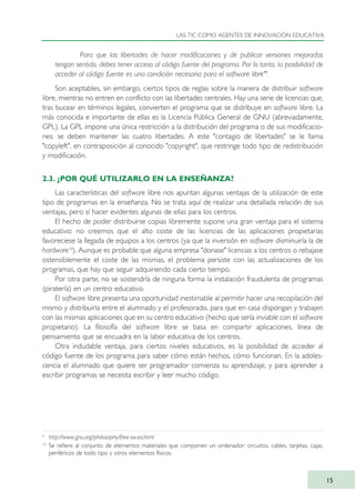 Para que las libertades de hacer modificaciones y de publicar versiones mejoradas
tengan sentido, debes tener acceso al código fuente del programa. Por lo tanto, la posibilidad de
acceder al código fuente es una condición necesaria para el software libre"9
.
Son aceptables, sin embargo, ciertos tipos de reglas sobre la manera de distribuir software
libre, mientras no entren en conflicto con las libertades centrales. Hay una serie de licencias que,
tras bucear en términos legales, convierten el programa que se distribuye en software libre. La
más conocida e importante de ellas es la Licencia Pública General de GNU (abreviadamente,
GPL). La GPL impone una única restricción a la distribución del programa o de sus modificacio-
nes: se deben mantener las cuatro libertades. A este "contagio de libertades" se le llama
"copyleft", en contraposición al conocido "copyright", que restringe todo tipo de redistribución
y modificación.
2.3. ¿POR QUÉ UTILIZARLO EN LA ENSEÑANZA?
Las características del software libre nos apuntan algunas ventajas de la utilización de este
tipo de programas en la enseñanza. No se trata aquí de realizar una detallada relación de sus
ventajas, pero sí hacer evidentes algunas de ellas para los centros.
El hecho de poder distribuirse copias libremente supone una gran ventaja para el sistema
educativo: no creemos que el alto coste de las licencias de las aplicaciones propietarias
favoreciese la llegada de equipos a los centros (ya que la inversión en software disminuiría la de
hardware10
). Aunque es probable que alguna empresa "donase" licencias a los centros o rebajase
ostensiblemente el coste de las mismas, el problema persiste con las actualizaciones de los
programas, que hay que seguir adquiriendo cada cierto tiempo.
Por otra parte, no se sostendría de ninguna forma la instalación fraudulenta de programas
(piratería) en un centro educativo.
El software libre presenta una oportunidad inestimable al permitir hacer una recopilación del
mismo y distribuirla entre el alumnado y el profesorado, para que en casa dispongan y trabajen
con las mismas aplicaciones que en su centro educativo (hecho que sería inviable con el software
propietario). La filosofía del software libre se basa en compartir aplicaciones, línea de
pensamiento que se encuadra en la labor educativa de los centros.
Otra indudable ventaja, para ciertos niveles educativos, es la posibilidad de acceder al
código fuente de los programa para saber cómo están hechos, cómo funcionan. En la adoles-
cencia el alumnado que quiere ser programador comienza su aprendizaje, y para aprender a
escribir programas se necesita escribir y leer mucho código.
LAS TIC COMO AGENTES DE INNOVACIÓN EDUCATIVA
15
9
http://www.gnu.org/philosophy/free-sw.es.html
10
Se refiere al conjunto de elementos materiales que componen un ordenador: circuitos, cables, tarjetas, cajas,
periféricos de todo tipo y otros elementos físicos.
TIC_como_agentes_innovacionOK.qxd 25/11/05 16:26 PÆgina 15
 
