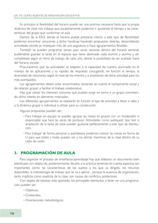 En principio la flexibilidad del horario puede ser una premisa necesaria hasta que la propia
dinámica de clase nos indique que paulatinamente podemos ir ajustando el tiempo a las carac-
terísticas del grupo que conforman el aula.
Dentro de la ESO, donde el horario puede prestarse menos a este tipo de flexibilidad,
podemos encontrar soluciones a dicho handicap haciendo propuestas abiertas, desarrollando
actividades donde se impliquen más de una asignatura o haya agrupamientos flexibles.
También se pueden programar tareas para varias sesiones dentro del horario semanal,
pudiéndose guardar la tarea en el espacio que tiene destinado cada alumno y alumna y ser
completada según el ritmo de trabajo de cada uno, dando la posibilidad de ser acabada fuera
del horario escolar.
Procuraremos que las actividades se adapten a la capacidad de nuestro alumnado en el
manejo de las aplicaciones y su rapidez de respuesta conjugando, en función al tiempo, la
diversidad de soluciones según el nivel de los mismos y a ampliación de dicha actividad para los
más aventajados.
Los agrupamientos deben estar encaminados, teniendo en cuenta el componente social y
de relación grupal, a facilitar el trabajo colaborativo.
Hay que utilizar los intereses comunes que puedan surgir en torno a un grupo convirtien-
do dicho interés en elemento motivador.
Los diferentes agrupamientos se realizarán en función al tipo de actividad a llevar a cabo y
a la dinámica grupal o individual a utilizar para su consecución.
Algunas propuestas pueden ser:
· Para trabajar en equipo se pueden agrupar las mesas en grupos con un moderador o
responsable que hará las veces de portavoz. Actividades como webquest, tipo test o
ampliación de la tarea de clase pueden ajustarse perfectamente a este tipo de distribu-
ción.
· Para trabajar de forma personal o asamblearia podemos colocar las mesas en forma de
U para que todos y todas puedan ver a los demás miembros de la clase dentro de su
radio de visión.
3. PROGRAMACIÓN DE AULA
Para organizar el proceso de enseñanza-aprendizaje hay que elaborar un documento bien
planificado con objeto de, posteriormente, llevarlo a la práctica teniendo en cuenta aspectos tan
importantes como: las características de los sujetos a los que va dirigido, los recursos
disponibles, la metodología de trabajo que se va a aplicar... porque la ausencia de organización,
tanto implícita como explícita de la clase, son causas de conflictos posteriores.
Con objeto de esbozar este apartado, los principales elementos a tener en una programa-
ción pueden ser:
· Objetivos.
· Contenidos.
· Orientaciones metodológicas.
LAS TIC COMO AGENTES DE INNOVACIÓN EDUCATIVA
136
TIC_como_agentes_innovacionOK.qxd 25/11/05 16:29 PÆgina 136
 