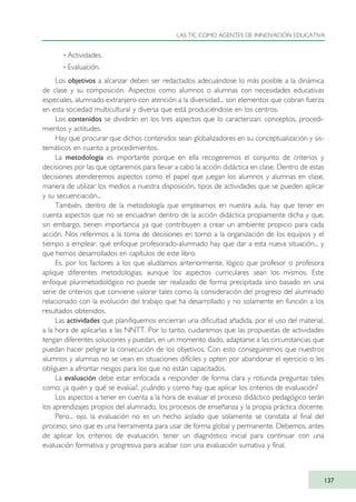 · Actividades.
· Evaluación.
Los objetivos a alcanzar deben ser redactados adecuándose lo más posible a la dinámica
de clase y su composición. Aspectos como alumnos o alumnas con necesidades educativas
especiales, alumnado extranjero con atención a la diversidad... son elementos que cobran fuerza
en esta sociedad multicultural y diversa que está produciéndose en los centros.
Los contenidos se dividirán en los tres aspectos que lo caracterizan: conceptos, procedi-
mientos y actitudes.
Hay que procurar que dichos contenidos sean globalizadores en su conceptualización y sis-
temáticos en cuanto a procedimientos.
La metodología es importante porque en ella recogeremos el conjunto de criterios y
decisiones por las que optaremos para llevar a cabo la acción didáctica en clase. Dentro de estas
decisiones atenderemos aspectos como el papel que juegan los alumnos y alumnas en clase,
manera de utilizar los medios a nuestra disposición, tipos de actividades que se pueden aplicar
y su secuenciación...
También, dentro de la metodología que empleamos en nuestra aula, hay que tener en
cuenta aspectos que no se encuadran dentro de la acción didáctica propiamente dicha y que,
sin embargo, tienen importancia ya que contribuyen a crear un ambiente propicio para cada
acción. Nos referimos a la toma de decisiones en torno a la organización de los equipos y el
tiempo a emplear, qué enfoque profesorado-alumnado hay que dar a esta nueva situación... y
que hemos desarrollados en capítulos de este libro.
Es, por los factores a los que aludíamos anteriormente, lógico que profesor o profesora
aplique diferentes metodologías, aunque los aspectos curriculares sean los mismos. Este
enfoque plurimetodológico no puede ser realizado de forma precipitada sino basado en una
serie de criterios que conviene valorar tales como la consideración del progreso del alumnado
relacionado con la evolución del trabajo que ha desarrollado y no solamente en función a los
resultados obtenidos.
Las actividades que planifiquemos encierran una dificultad añadida, por el uso del material,
a la hora de aplicarlas a las NNTT. Por lo tanto, cuidaremos que las propuestas de actividades
tengan diferentes soluciones y puedan, en un momento dado, adaptarse a las circunstancias que
puedan hacer peligrar la consecución de los objetivos. Con esto conseguiremos que nuestros
alumnos y alumnas no se vean en situaciones difíciles y opten por abandonar el ejercicio o les
obliguen a afrontar riesgos para los que no están capacitados.
La evaluación debe estar enfocada a responder de forma clara y rotunda preguntas tales
como: ¿a quién y qué se evalúa?, ¿cuándo y como hay que aplicar los criterios de evaluación?
Los aspectos a tener en cuenta a la hora de evaluar el proceso didáctico pedagógico serán
los aprendizajes propios del alumnado, los procesos de enseñanza y la propia práctica docente.
Pero... ojo, la evaluación no es un hecho aislado que solamente se constata al final del
proceso, sino que es una herramienta para usar de forma global y permanente. Debemos, antes
de aplicar los criterios de evaluación, tener un diagnóstico inicial para continuar con una
evaluación formativa y progresiva para acabar con una evaluación sumativa y final.
LAS TIC COMO AGENTES DE INNOVACIÓN EDUCATIVA
137
TIC_como_agentes_innovacionOK.qxd 25/11/05 16:29 PÆgina 137
 