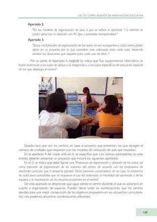 Apartado 2.
"En los modelos de organización de aula a que se refiere el apartado 1.c) anterior se
podrá optar por la dotación con PC fijos o portátiles transportables."
Apartado 3.
"Estas modalidades de organización de las aulas no son excluyentes y cada centro podrá
optar en su proyecto por la que considere más adecuada para cada aula, haciendo
constar las dotaciones que requiere para cada una de ellas...".
Por su parte, el Apartado 5, epígrafe b) indica que "Los equipamientos informáticos se
harán extensivos a las aulas de apoyo a la integración y a las aulas específicas de educación especial
de las que disponga el centro".
Queda claro que son los centros, en base al proyecto que presentan, los que escogen el
número de unidades que requieren con los modelos de utilización de aula que necesitan.
En el apartado 4 del citado artículo 6, se especifica que: Los centros participantes en este
ámbito deberán presentar un proyecto que incluirá los siguientes apartados:
En el c) se indica que debe figurar una "Propuesta de organización y dotación de las aulas, así
como previsión de organización de los espacios del centro, de acuerdo con las propuestas de
desarrollo curricular que el proyecto plantee. Dicha previsión contemplará, en su caso, la existencia
de aulas para actividades que no requieran el uso del ordenador, la movilidad del alumnado o de los
equipos y la reutilización de los recursos existentes en el centro".
De este apartado se desprende que sigue siendo el centro docente el que es soberano en
cuanto a organización de espacios. Pueden darse todas las combinaciones que los centros
decidan para una mejor consecución de los objetivos propuestos en sus proyectos curriculares.
Así, nos podemos encontrar combinaciones diferentes:
LAS TIC COMO AGENTES DE INNOVACIÓN EDUCATIVA
139
TIC_como_agentes_innovacionOK.qxd 25/11/05 16:29 PÆgina 139
 