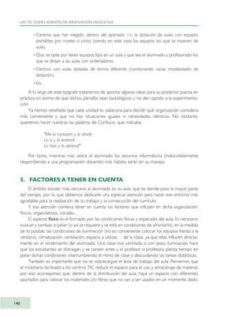 · Centros que han elegido, dentro del apartado 1.c, la dotación de aulas con equipos
portátiles por niveles o ciclos (siendo en este caso los equipos los que se mueven de
aula).
· Que se opte por tener equipos fijos en un aula y que sea el alumnado y profesorado los
que se dirijan a las aulas con ordenadores.
· Centros con aulas dotadas de forma diferente (combinando varias modalidades de
dotación).
· Etc.
A lo largo de este epígrafe trataremos de aportar algunas ideas para su posterior puesta en
práctica sin ánimo de que dichos párrafos sean tautológicos y no den opción a la experimenta-
ción.
Ya hemos reseñado que cada unidad es soberana para decidir qué organización considera
más conveniente y que no hay situaciones iguales ni necesidades idénticas. No obstante,
queremos hacer nuestras las palabras de Confucio, que indicaba:
"Me lo contaron y lo olvidé,
Lo vi y lo entendí,
Lo hice y lo aprendí"
Por tanto, mientras más utilice el alumnado los recursos informáticos (indiscutiblemente
respondiendo a una programación docente) más hábiles serán en su manejo.
5. FACTORES A TENER EN CUENTA
El ámbito escolar más cercano al alumnado es su aula, que es donde pasa la mayor parte
del tiempo, por lo que debemos dedicarle una especial atención para hacer ese entorno más
agradable para la realización de su trabajo y la consecución del currículo.
Y esa atención conlleva tener en cuenta los factores que influyen en dicha organización:
físicos, organizativos, sociales...
El aspecto físico es el formado por las condiciones físicas y espaciales del aula. Es necesario
evaluar y cambiar o paliar (si así se requiere y se está en condiciones de afrontarlo), en la medida
de lo posible, las condiciones de iluminación (no es conveniente colocar los equipos frente a la
ventana), climatización, ventilación, espacio a utilizar… de la clase, ya que ellas influyen directa-
mente en el rendimiento del alumnado. Una clase mal ventilada o con poca iluminación hace
que los estudiantes se distraigan y se cansen antes y el profesor o profesora pierda tiempo en
paliar dichas condiciones interrumpiendo el ritmo de clase y descuidando las tareas didácticas.
También es importante que no se sobrecargue el área de trabajo del aula. Pensemos que
el mobiliario facilitado a los centros TIC reduce el espacio para el uso y almacenaje de material;
por eso aconsejamos que, dentro de la distribución del aula, haya un espacio con diferentes
apartados para colocar los materiales y/o libros que no van a ser usados en un momento dado.
LAS TIC COMO AGENTES DE INNOVACIÓN EDUCATIVA
140
TIC_como_agentes_innovacionOK.qxd 25/11/05 16:29 PÆgina 140
 