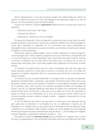 Dichos departamentos o zona de almacenaje pueden estar diferenciados por rótulos de
colores; así podremos encontrar el rincón de lenguaje, el de matemáticas, plástica, etc. (tal vez
todos en la misma estantería, pero bien diferenciados).
Cuando nos referimos a factores organizativos debemos tener en cuenta, entre otros, los
siguientes:
· Distribución del tiempo y del trabajo.
· Utilización del software.
· Organización y distribución de las actividades.
No queremos redescubrir cómo se preparan las sesiones de clase, ya que todos los profe-
sionales planificamos previamente nuestra tarea, quedando reflejada en las distintas programa-
ciones, pero tratándose el ordenador de una herramienta con tantas posibilidades es
aconsejable marcar, al principio de su puesta en práctica, unos tiempos necesarios para alcanzar
el objetivo curricular propuesto.
Obviamente, según el modelo elegido, vamos a poder contemplar en nuestra programa-
ción el conseguir más o menos objetivos utilizando los recursos informáticos. Si disponemos de
un rincón de trabajo con cuatro ordenadores (por el que tienen que pasar todos los alumnos
y alumnas) la realización de una tarea llevará más tiempo que si se dispone de un aula con
equipos para cada pareja (con lo que todos pueden estar realizando la misma tarea al mismo
tiempo).
La novedad y el aspecto lúdico que se le aplica al ordenador fuera del aula, según qué
etapas escolares, puede ser un lastre para el avance en el temario; por eso, su uso debe ser
progresivo y el trabajo a desarrollar fácil en su consecución para familiarizar al alumnado con el
software utilizado.
A principios de curso se puede contemplar en la programación un período de adaptación
realizando actividades fáciles y repetitivas y que pueden mantenerse hasta el final como punto
de partida a futuras sesiones. Por ejemplo, al comenzar la clase podemos consultar la portada
de un periódico local y otro nacional y así mantener actualizado el tablón de novedades del
centro o dar pie a un pequeño debate de clase sobre las noticias más importantes. Esta tarea
implica muchas cosas, movimientos y actos que se van a repetir en el inicio de cada sesión: la
puesta en marcha de los ordenadores (en el caso de los grupos), revisión externa de los
mismos, encendido, acceso al software instalado, consulta…, apagado y almacenado (en el caso
de los portátiles).
A nivel de utilización del software hay que tener en cuenta que el uso adecuado será de
gran ayuda para el estudiante. Es aconsejable huir de un inadecuado o abusivo uso del
ordenador sin un objetivo claro, ya que puede inducir al alumnado al error de relacionar juego
y distensión con su utilización. Cada programa cumple una función específica ya sea el paquete
ofimático (procesador de texto, presentaciones, hoja de cálculo…), los de trabajo con imágenes
(retoque fotográfico, maquetación, realización de planos…), etc.
No podemos olvidar las relaciones sociales que se establecen en cualquier clase a la hora
de hacer los agrupamientos. Para comprender este factor social hay que diferenciar dos líneas
LAS TIC COMO AGENTES DE INNOVACIÓN EDUCATIVA
141
TIC_como_agentes_innovacionOK.qxd 25/11/05 16:29 PÆgina 141
 