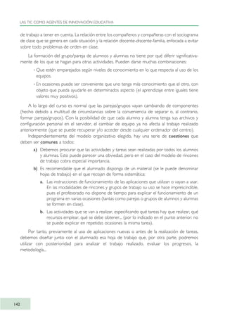 de trabajo a tener en cuenta. La relación entre los compañeros y compañeras con el sociograma
de clase que se genera en cada situación y la relación docente-discente-familia, enfocada a evitar
sobre todo problemas de orden en clase.
La formación del grupo/pareja de alumnos y alumnas no tiene por qué diferir significativa-
mente de los que se hagan para otras actividades. Pueden darse muchas combinaciones:
· Que estén emparejados según niveles de conocimiento en lo que respecta al uso de los
equipos.
· En ocasiones puede ser conveniente que uno tenga más conocimiento que el otro, con
objeto que pueda ayudarle en determinados aspecto (el aprendizaje entre iguales tiene
valores muy positivos).
A lo largo del curso es normal que las parejas/grupos vayan cambiando de componentes
(hecho debido a multitud de circunstancias sobre la conveniencia de separar o, al contrario,
formar parejas/grupos). Con la posibilidad de que cada alumno y alumna tenga sus archivos y
configuración personal en el servidor, el cambiar de equipo ya no afecta al trabajo realizado
anteriormente (que se puede recuperar y/o acceder desde cualquier ordenador del centro).
Independientemente del modelo organizativo elegido, hay una serie de cuestiones que
deben ser comunes a todos:
a) Debemos procurar que las actividades y tareas sean realizadas por todos los alumnos
y alumnas. Esto puede parecer una obviedad, pero en el caso del modelo de rincones
de trabajo cobra especial importancia.
b) Es recomendable que el alumnado disponga de un material (se le puede denominar
hojas de trabajo) en el que recojan de forma sistemática:
a. Las instrucciones de funcionamiento de las aplicaciones que utilizan o vayan a usar.
En las modalidades de rincones y grupos de trabajo su uso se hace imprescindible,
pues el profesorado no dispone de tiempo para explicar el funcionamiento de un
programa en varias ocasiones (tantas como parejas o grupos de alumnos y alumnas
se formen en clase).
b. Las actividades que se van a realizar, especificando qué tareas hay que realizar, qué
recursos emplear, qué se debe obtener... (por lo indicado en el punto anterior: no
se puede explicar en repetidas ocasiones la misma tarea).
Por tanto, previamente al uso de aplicaciones nuevas o antes de la realización de tareas,
debemos diseñar junto con el alumnado esa hoja de trabajo que, por otra parte, podremos
utilizar con posterioridad para analizar el trabajo realizado, evaluar los progresos, la
metodología...
LAS TIC COMO AGENTES DE INNOVACIÓN EDUCATIVA
142
TIC_como_agentes_innovacionOK.qxd 25/11/05 16:29 PÆgina 142
 