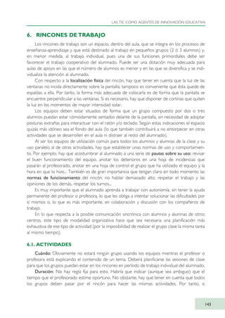 6. RINCONES DE TRABAJO
Los rincones de trabajo son un espacio, dentro del aula, que se integra en los procesos de
enseñanza-aprendizaje y que está destinado al trabajo en pequeños grupos (2 ó 3 alumnos) y,
en menor medida, al trabajo individual, pues una de sus funciones primordiales debe ser
favorecer el trabajo cooperativo del alumnado. Puede ser una dotación muy adecuada para
aulas de apoyo en las que el número de alumnos es menor y en las que se diversifica y se indi-
vidualiza la atención al alumnado.
Con respecto a la localización física del rincón, hay que tener en cuenta que la luz de las
ventanas no incida directamente sobre la pantalla; tampoco es conveniente que ésta quede de
espaldas a ella. Por tanto, la forma más adecuada de colocarla es de forma que la pantalla se
encuentre perpendicular a las ventanas. Si es necesario, hay que disponer de cortinas que quiten
la luz en los momentos de mayor intensidad solar.
Los equipos deben estar situados de forma que un grupo compuesto por dos o tres
alumnos puedan estar cómodamente sentados delante de la pantalla, sin necesidad de adoptar
posturas extrañas para interactuar con el ratón y/o teclado. Según estas indicaciones el espacio
quizás más idóneo sea el fondo del aula (lo que también contribuirá a no entorpecer en otras
actividades que se desarrollen en el aula ni distraer al resto del alumnado).
Al ser los equipos de utilización común para todos los alumnos y alumnas de la clase y su
uso paralelo al de otras actividades, hay que establecer unas normas de uso y comportamien-
to. Por ejemplo, hay que acostumbrar al alumnado a una serie de pautas sobre su uso: revisar
el buen funcionamiento del equipo, anotar los deterioros en una hoja de incidencias que
pasarán al profesorado, anotar en una hoja de control el grupo que ha utilizado el equipo y la
hora en que lo hizo... También es de gran importancia que tengan claro en todo momento las
normas de funcionamiento del rincón: no hablar demasiado alto, respetar el trabajo y las
opiniones de los demás, respetar los turnos...
Es muy importante que el alumnado aprenda a trabajar con autonomía, sin tener la ayuda
permanente del profesor o profesora, lo que les obliga a intentar solucionar las dificultades por
sí mismos o, lo que es más importante, en colaboración y discusión con los compañeros de
trabajo.
En lo que respecta a la posible comunicación sincrónica con alumnos y alumnas de otros
centros, este tipo de modalidad organizativa hace que sea necesaria una planificación más
exhaustiva de ese tipo de actividad (por la imposibilidad de realizar el grupo clase la misma tarea
al mismo tiempo).
6.1. ACTIVIDADES
Cuándo: Obviamente no estará ningún grupo usando los equipos mientras el profesor o
profesora está explicando el contenido de un tema. Deberá planificarse las sesiones de clase
para que los grupos puedan estar en los rincones en período de trabajo individual del alumnado.
Duración: No hay regla fija para esto. Habría que indicar (aunque sea ambiguo) que el
tiempo que el profesorado estime oportuno. No obstante, hay que tener en cuenta que todos
los grupos deben pasar por el rincón para hacer las mismas actividades. Por tanto, si
LAS TIC COMO AGENTES DE INNOVACIÓN EDUCATIVA
143
TIC_como_agentes_innovacionOK.qxd 25/11/05 16:29 PÆgina 143
 