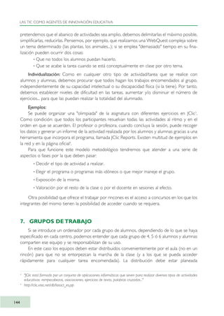 pretendemos que el abanico de actividades sea amplio, debemos delimitarlas el máximo posible,
simplificarlas, reducirlas. Pensemos, por ejemplo, que realizamos una WebQuest compleja sobre
un tema determinado (las plantas, los animales...); si se emplea "demasiado" tiempo en su fina-
lización pueden ocurrir dos cosas:
· Que no todos los alumnos puedan hacerlo.
· Que se acabe la tarea cuando se está conceptualmente en clase por otro tema.
Individualización: Como en cualquier otro tipo de actividad/tarea que se realice con
alumnos y alumnas, debemos procurar que todos hagan los trabajos encomendados al grupo,
independientemente de su capacidad intelectual o su discapacidad física (si la tiene). Por tanto,
debemos establecer niveles de dificultad en las tareas, aumentar y/o disminuir el número de
ejercicios... para que las puedan realizar la totalidad del alumnado.
Ejemplos:
Se puede organizar una "olimpiada" de la asignatura con diferentes ejercicios en JClic3
.
Como condición: que todos los participantes resuelvan todas las actividades al ritmo y en el
orden en que se acuerden. El profesor o profesora, cuando concluya la sesión, puede recoger
los datos y generar un informe de la actividad realizada por los alumnos y alumnas gracias a una
herramienta que incorpora el programa, llamada JClic Reports. Existen multitud de ejemplos en
la red y en la página oficial4
.
Para que funcione este modelo metodológico tendremos que atender a una serie de
aspectos o fases por la que deben pasar:
· Decidir el tipo de actividad a realizar.
· Elegir el programa o programas más idóneos o que mejor maneje el grupo.
· Exposición de la misma.
· Valoración por el resto de la clase o por el docente en sesiones al efecto.
Otra posibilidad que ofrece el trabajar por rincones es el acceso a concursos en los que los
integrantes del mismo tienen la posibilidad de acceder cuando se requiera.
7. GRUPOS DE TRABAJO
Si se introduce un ordenador por cada grupo de alumnos, dependiendo de lo que se haya
especificado en cada centro, podemos entender que cada grupo de 4, 5 ó 6 alumnos y alumnas
comparten ese equipo y se responsabilizan de su uso.
En este caso los equipos deben estar distribuidos convenientemente por el aula (no en un
rincón) para que no se entorpezcan la marcha de la clase (y a los que se pueda acceder
rápidamente para cualquier tarea encomendada). La distribución debe estar planeada
LAS TIC COMO AGENTES DE INNOVACIÓN EDUCATIVA
144
3
"JClic está formado por un conjunto de aplicaciones informáticas que sirven para realizar diversos tipos de actividades
educativas: rompecabezas, asociaciones, ejercicios de texto, palabras cruzadas..."
4
http://clic.xtec.net/db/listact_es.jsp
TIC_como_agentes_innovacionOK.qxd 25/11/05 16:29 PÆgina 144
 