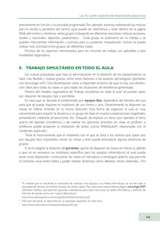 previamente en función a la actividad programada. Por ejemplo, estamos redactando las noticias
para la revista o periódico del centro (que puede ser electrónica y estar dentro de la página
Web del mismo) y tenemos varios grupos trabajando en diferentes secciones: noticias escolares,
locales y nacionales, deportes, pasatiempos… Cada grupo es autónomo en su trabajo y se
pueden intercambiar información y archivos para su posterior maquetación. Incluso se puede
realizar esta actividad entre grupos de diferentes clases.
Muchos de los aspectos mencionados para los rincones de trabajo son aplicables a esta
modalidad organizativa.
8. TRABAJO SIMULTÁNEO EN TODO EL AULA
Las nuevas propuestas que hace la administración en la dotación de los equipamientos se
hace más flexible y realista gracias, entre otros factores, a los avances tecnológicos (portátiles
con tecnología wifi5
). Esta flexibilización viene a responder al hecho de que no hay una distribu-
ción ideal para todas las clases ni para todas las situaciones de enseñanza-aprendizaje.
Dentro del modelo organizativo de "trabajo simultáneo en todo el aula" se pueden optar
por disponer de equipos fijos o portátiles.
En caso que se decante el profesorado por equipos fijos, dependerá del tamaño del aula
para que se pueda disponer el mobiliario de una forma u otra. Generalmente se disponen las
mesas en hileras mirando en la misma dirección. Esta forma de organizar el aula es muy
conveniente para impartir la docencia a un grupo de clase en cuanto a explicaciones magistrales,
presentación mediante proyecciones, etc. Después de explicar un tema (por ejemplo el tema
acerca del aparato circulatorio) y de realizar los ejercicios previstos en clase, el profesor o
profesora puede proponer la realización de tareas (como WebQuest6
) relacionadas con el
contenido explicado7
.
Tiene el inconveniente que el mobiliario con el que se dota a los centros que optan pos
por equipos fijos imposibilita mover las mesas y esto puede entorpecer algunas dinámicas de
grupos.
Si se ha elegido la dotación de portátiles, aparte de disponer las mesas en hileras (y debido
a que no es necesario un mobiliario específico para los equipos informáticos) el aula puede
tener otras disposición, como poner las mesas en herradura o rectángulo abierto, que permite
el contacto visual entre todos y poder realizar dinámicas como debates, mesas redondas... Por
LAS TIC COMO AGENTES DE INNOVACIÓN EDUCATIVA
145
5
"A medida que va creciendo la necesidad de conectar más equipos a las redes informáticas, se ve más clara la
necesidad de eliminar el molesto manejo de tantos cables. Para solucionar este problema llega la tecnologíaWIFI
(Wireless Fidelity), que permite opciones inalámbricas para hacer funcionar las redes informáticas y disfrutar de
Internet de banda ancha con nuevas alternativas".
http://www.espaciopyme.com/monograficos/ADSLInalambrico.pdf.
6
Este tipo de tareas se desarrolla en un apartado específico en este libro.
7
http://www.batiburrillo.net/webquest/webquest05.php
TIC_como_agentes_innovacionOK.qxd 25/11/05 16:29 PÆgina 145
 